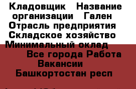 Кладовщик › Название организации ­ Гален › Отрасль предприятия ­ Складское хозяйство › Минимальный оклад ­ 20 000 - Все города Работа » Вакансии   . Башкортостан респ.